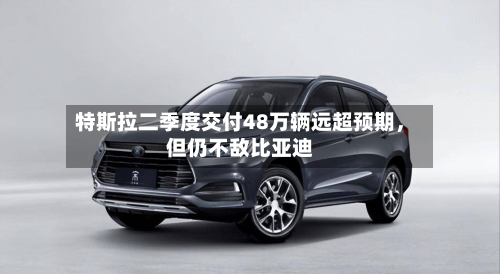 特斯拉二季度交付48万辆远超预期	，但仍不敌比亚迪-第2张图片