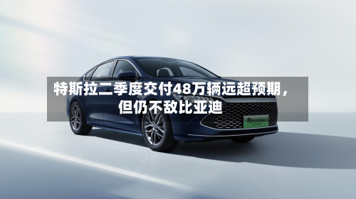 特斯拉二季度交付48万辆远超预期	，但仍不敌比亚迪-第3张图片