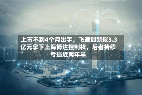 上市不到4个月出手	，飞速创新拟3.3亿元拿下上海博达控制权，后者持续亏损近两年半-第2张图片