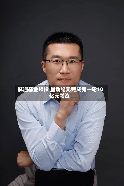 诚通基金领投 星动纪元完成新一轮10亿元融资-第1张图片