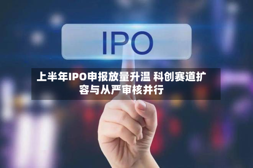 上半年IPO申报放量升温 科创赛道扩容与从严审核并行-第1张图片