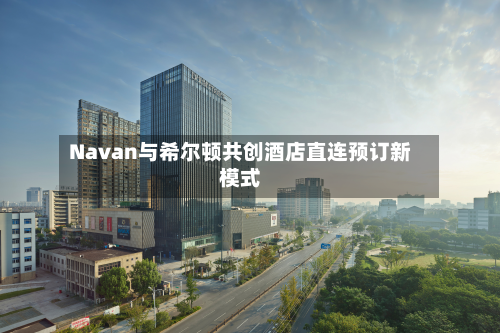 Navan与希尔顿共创酒店直连预订新模式-第1张图片