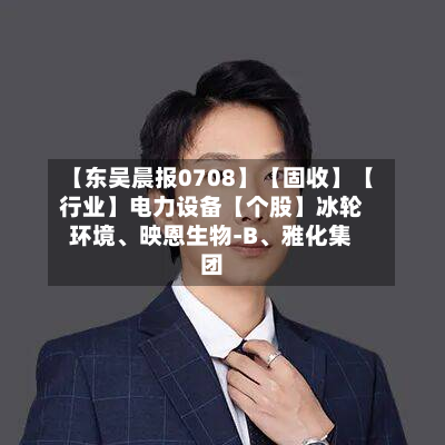【东吴晨报0708】【固收】【行业】电力设备【个股】冰轮环境、映恩生物-B、雅化集团-第3张图片