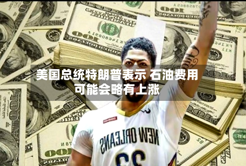 美国总统特朗普表示 石油费用
可能会略有上涨-第2张图片