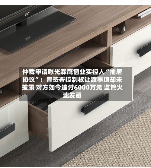 仲裁申请曝光森鹰窗业实控人“抽屉协议	”：曾签署控制权让渡事项却未披露 对方如今追讨6000万元 监管火速发函-第3张图片