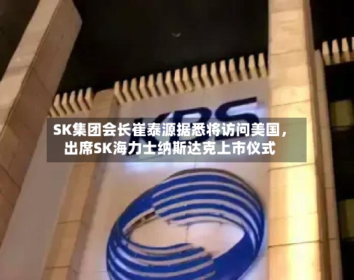 SK集团会长崔泰源据悉将访问美国	，出席SK海力士纳斯达克上市仪式-第2张图片
