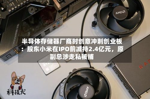半导体存储器厂商时创意冲刺创业板：股东小米在IPO前减持2.4亿元，原副总涉走私被捕-第2张图片
