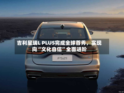 吉利星瑞L PLUS完成全球首秀，实现向“文化自信”全面进阶-第3张图片