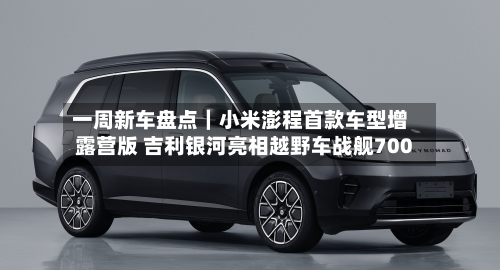 一周新车盘点|小米澎程首款车型增露营版 吉利银河亮相越野车战舰700-第1张图片