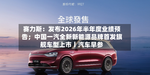 赛力斯:发布2026年半年度业绩预告;中国一汽全新新能源品牌首发旗舰车型上市丨汽车早参-第1张图片