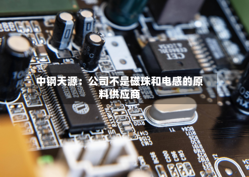 中钢天源:公司不是磁珠和电感的原料供应商-第1张图片