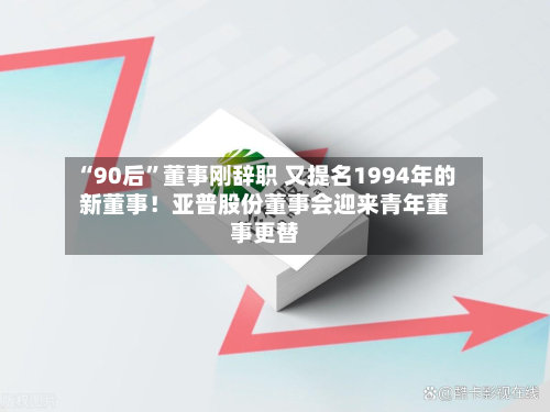 “90后”董事刚辞职 又提名1994年的新董事！亚普股份董事会迎来青年董事更替-第3张图片