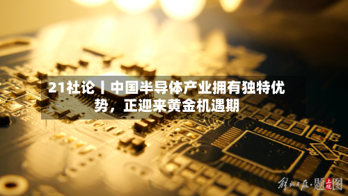 21社论丨中国半导体产业拥有独特优势，正迎来黄金机遇期-第2张图片