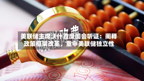 美联储主席沃什首度国会听证：阐释政策框架改革，重申美联储独立性-第2张图片