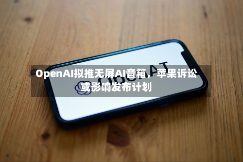 OpenAI拟推无屏AI音箱	，苹果诉讼或影响发布计划-第3张图片