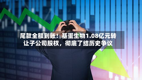 尾款全额到账！基蛋生物1.08亿元转让子公司股权，彻底了结历史争议-第2张图片