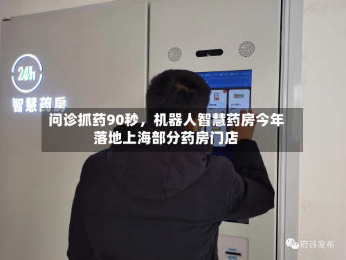 问诊抓药90秒	，机器人智慧药房今年落地上海部分药房门店-第3张图片