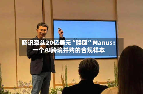 腾讯牵头20亿美元“赎回	”Manus：一个AI跨境并购的合规样本-第3张图片