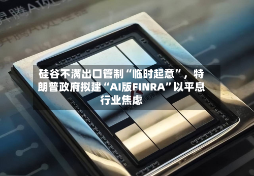 硅谷不满出口管制“临时起意	”	，特朗普政府拟建“AI版FINRA”以平息行业焦虑-第3张图片