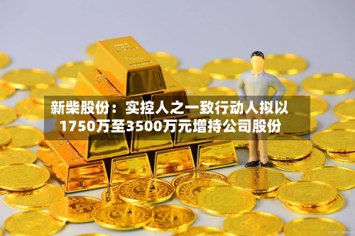 新柴股份:实控人之一致行动人拟以1750万至3500万元增持公司股份-第2张图片