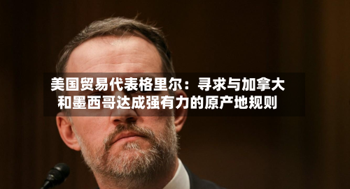 美国贸易代表格里尔:寻求与加拿大和墨西哥达成强有力的原产地规则-第1张图片