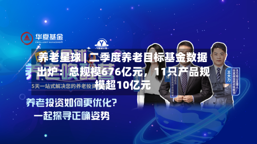 养老星球 | 二季度养老目标基金数据出炉：总规模676亿元，11只产品规模超10亿元-第2张图片