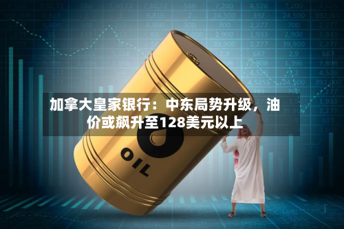 加拿大皇家银行：中东局势升级，油价或飙升至128美元以上-第2张图片