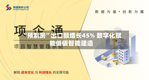 “预制房	”出口额增长45% 数字化赋能低碳智能建造-第2张图片