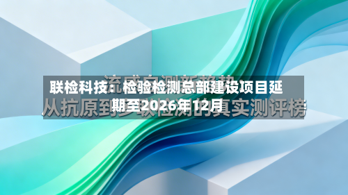 联检科技:检验检测总部建设项目延期至2026年12月-第3张图片