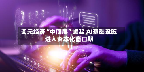 词元经济“中间层”崛起 AI基础设施进入资本化窗口期-第3张图片