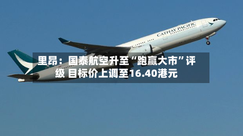 里昂：国泰航空升至“跑赢大市	”评级 目标价上调至16.40港元-第2张图片
