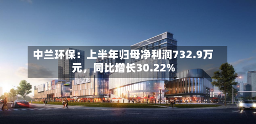 中兰环保：上半年归母净利润732.9万元，同比增长30.22%-第2张图片