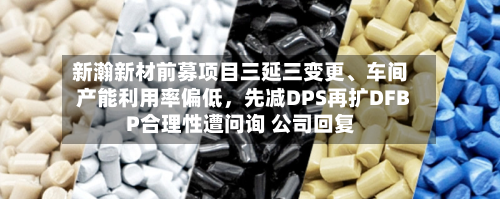 新瀚新材前募项目三延三变更、车间产能利用率偏低，先减DPS再扩DFBP合理性遭问询 公司回复-第2张图片