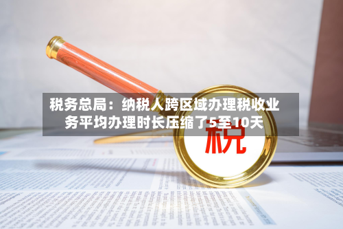 税务总局:纳税人跨区域办理税收业务平均办理时长压缩了5至10天-第1张图片
