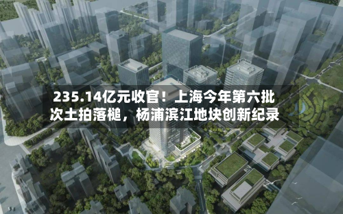 235.14亿元收官！上海今年第六批次土拍落槌	，杨浦滨江地块创新纪录-第3张图片