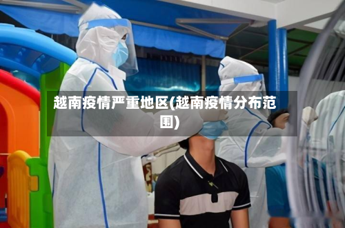 越南疫情严重地区(越南疫情分布范围)-第1张图片