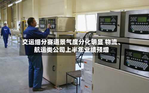 交运细分赛道景气度分化明显 物流、航运类公司上半年业绩预增-第2张图片