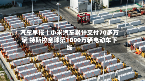汽车早报|小米汽车累计交付70多万辆 特斯拉全球第1000万辆电动车下线-第1张图片