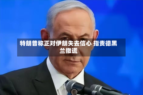特朗普称正对伊朗失去信心 指责德黑兰撒谎-第1张图片