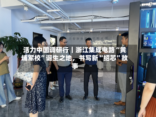 活力中国调研行｜浙江集成电路“黄埔军校”诞生之地	，书写新“绍芯”故事-第3张图片