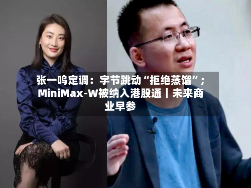张一鸣定调：字节跳动“拒绝蒸馏	”；MiniMax-W被纳入港股通｜未来商业早参-第3张图片