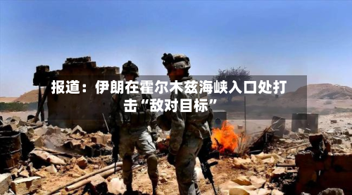 报道：伊朗在霍尔木兹海峡入口处打击“敌对目标”-第3张图片