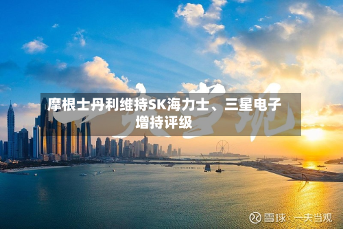 摩根士丹利维持SK海力士、三星电子增持评级-第2张图片