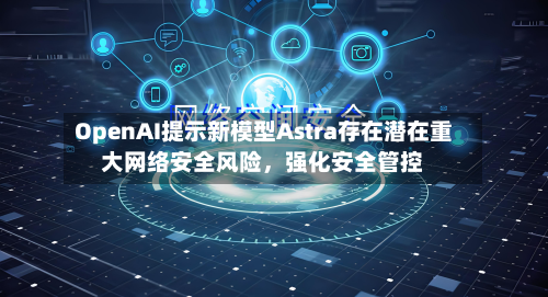 OpenAI提示新模型Astra存在潜在重大网络安全风险	，强化安全管控-第1张图片