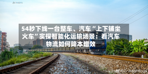 54秒下线一台整车	、汽车“上下铺坐火车”实探智能化运输场景：看汽车物流如何降本增效-第2张图片