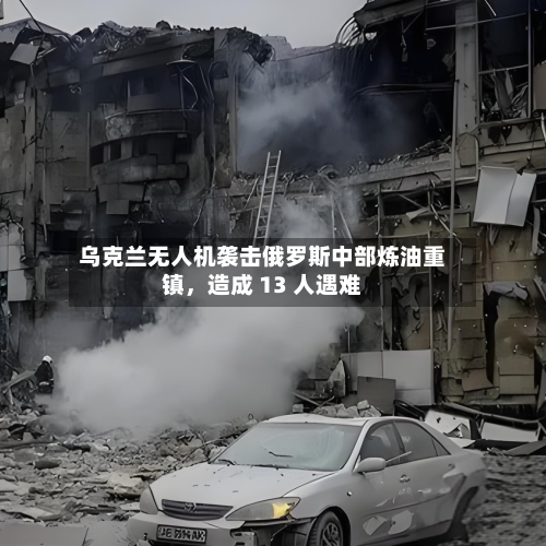 乌克兰无人机袭击俄罗斯中部炼油重镇，造成 13 人遇难-第3张图片