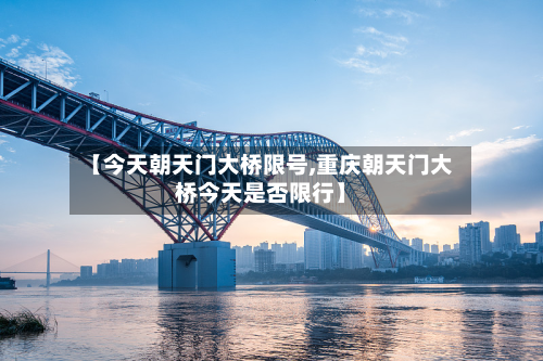 【今天朝天门大桥限号,重庆朝天门大桥今天是否限行】-第1张图片