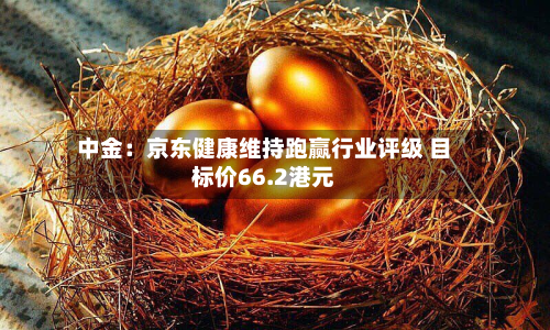 中金:京东健康维持跑赢行业评级 目标价66.2港元-第1张图片
