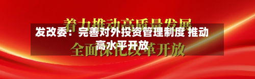 发改委:完善对外投资管理制度 推动高水平开放-第1张图片