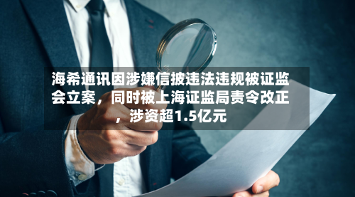 海希通讯因涉嫌信披违法违规被证监会立案，同时被上海证监局责令改正，涉资超1.5亿元-第2张图片